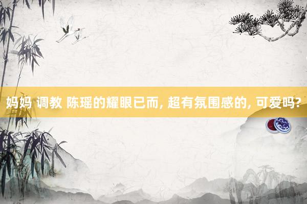 妈妈 调教 陈瑶的耀眼已而, 超有氛围感的, 可爱吗?