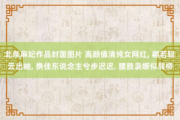 北条麻妃作品封面图片 高颜值清纯女网红, 翩若轻云出岫, 携佳东说念主兮步迟迟, 腰肢袅娜似弱柳