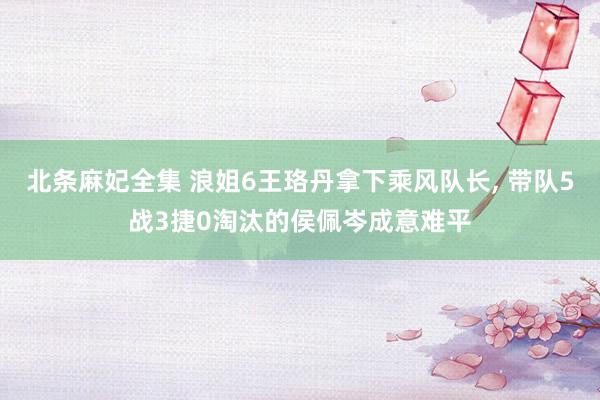 北条麻妃全集 浪姐6王珞丹拿下乘风队长, 带队5战3捷0淘汰的侯佩岑成意难平