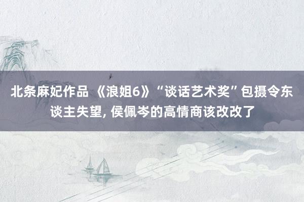 北条麻妃作品 《浪姐6》“谈话艺术奖”包摄令东谈主失望, 侯佩岑的高情商该改改了
