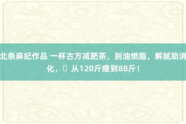 北条麻妃作品 一杯古方减肥茶，刮油燃脂，解腻助消化，​从120斤瘦到88斤！