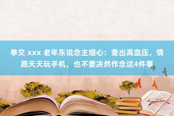 拳交 xxx 老年东说念主细心:查出高血压,情愿天天玩手机,也不要决然作念这4件事