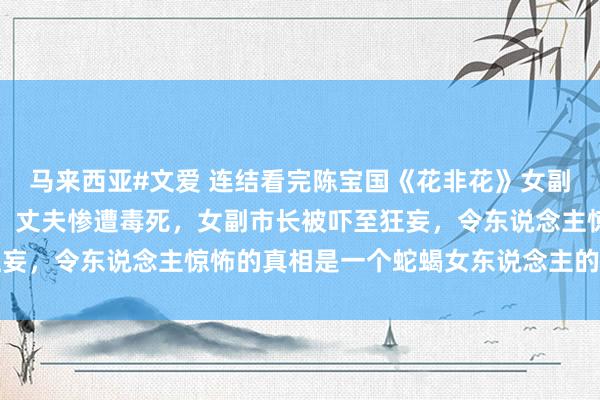 马来西亚#文爱 连结看完陈宝国《花非花》女副市长包养小男东说念主，丈夫惨遭毒死，女副市长被吓至狂妄，令东说念主惊怖的真相是一个蛇蝎女东说念主的背后黑手