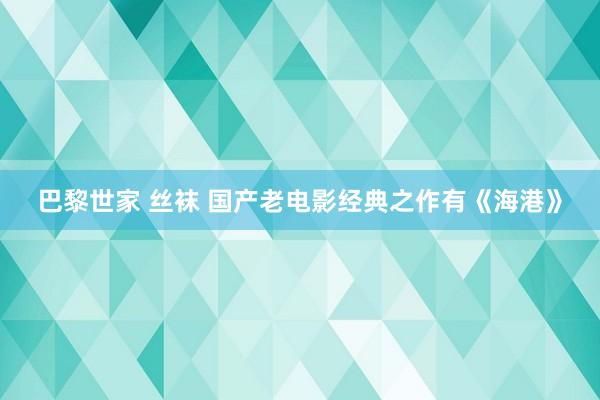 巴黎世家 丝袜 国产老电影经典之作有《海港》